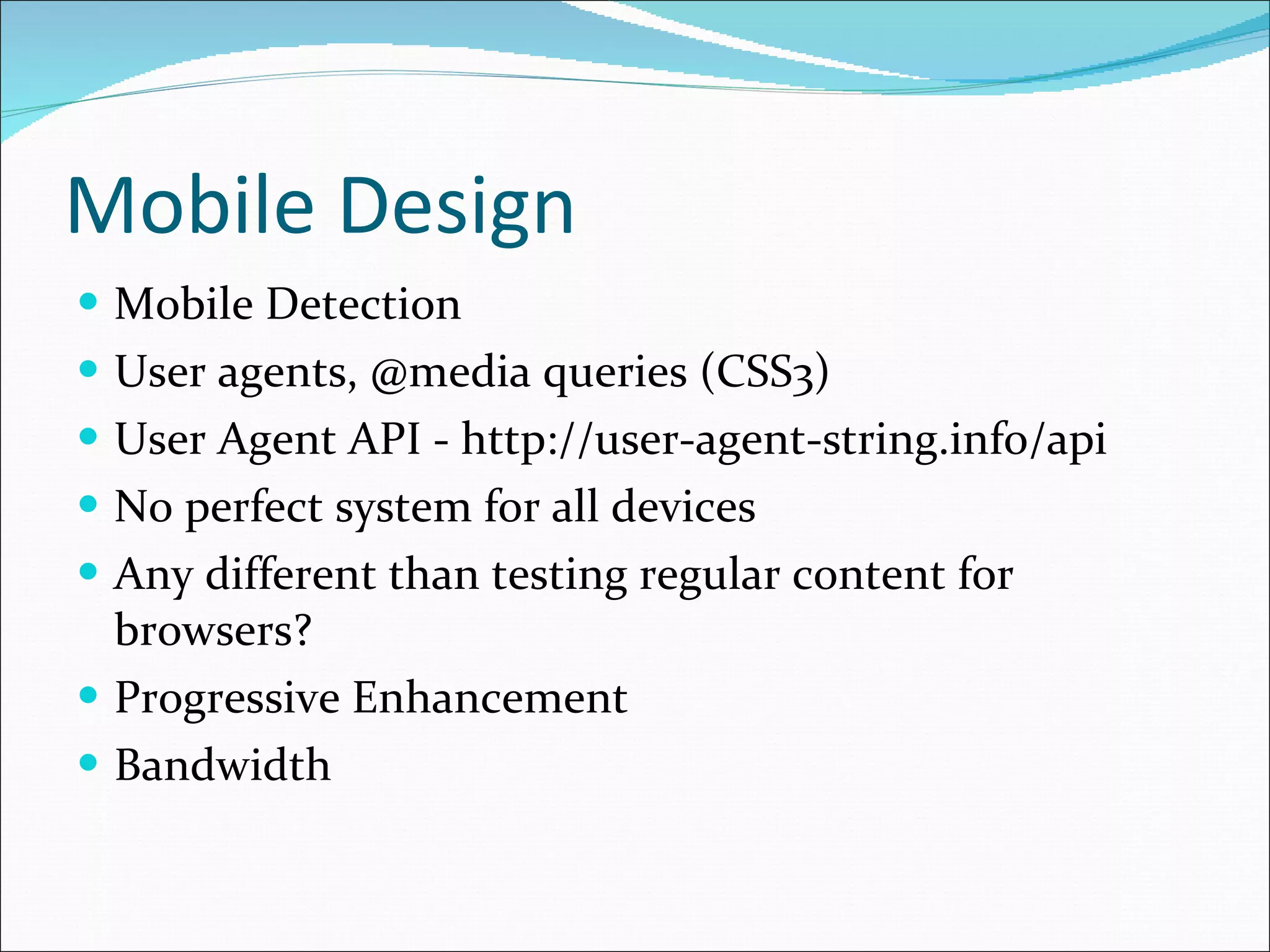 Mobile Design Mobile Detection User agents, @media queries (CSS3) User Agent API - http://user-agent-string.info/api No perfect system for all devices Any different than testing regular content for browsers? Progressive Enhancement Bandwidth 