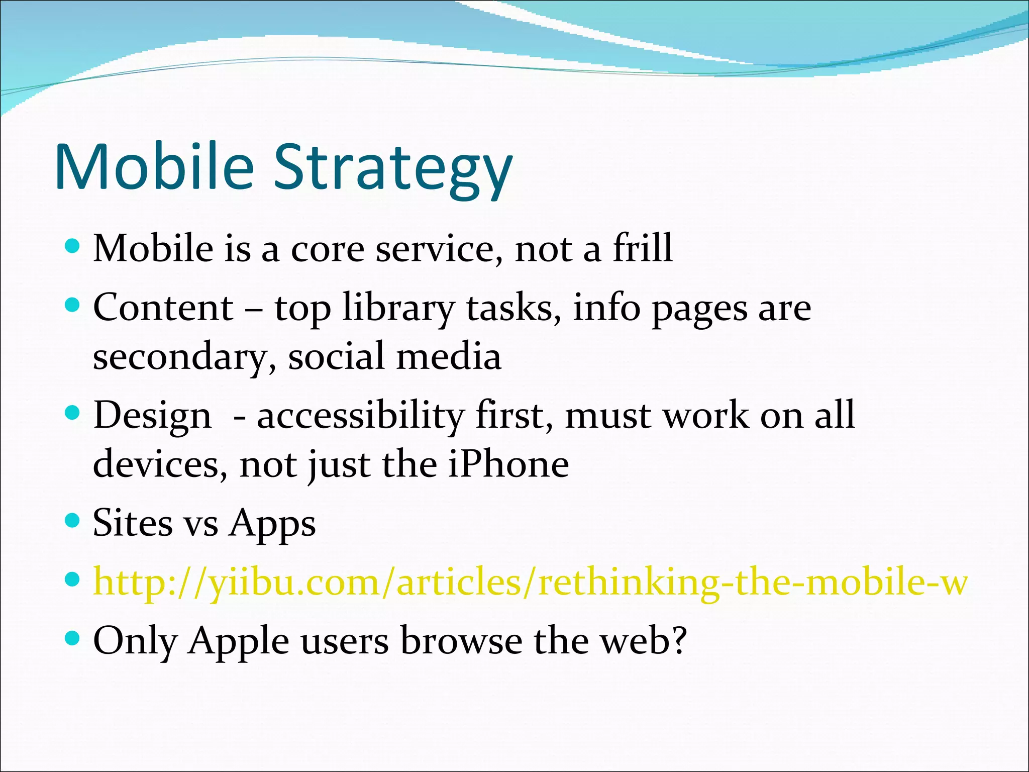 Mobile Strategy Mobile is a core service, not a frill Content – top library tasks, info pages are secondary, social media Design  - accessibility first, must work on all devices, not just the iPhone Sites vs Apps http://yiibu.com/articles/rethinking-the-mobile-web/ Only Apple users browse the web? 