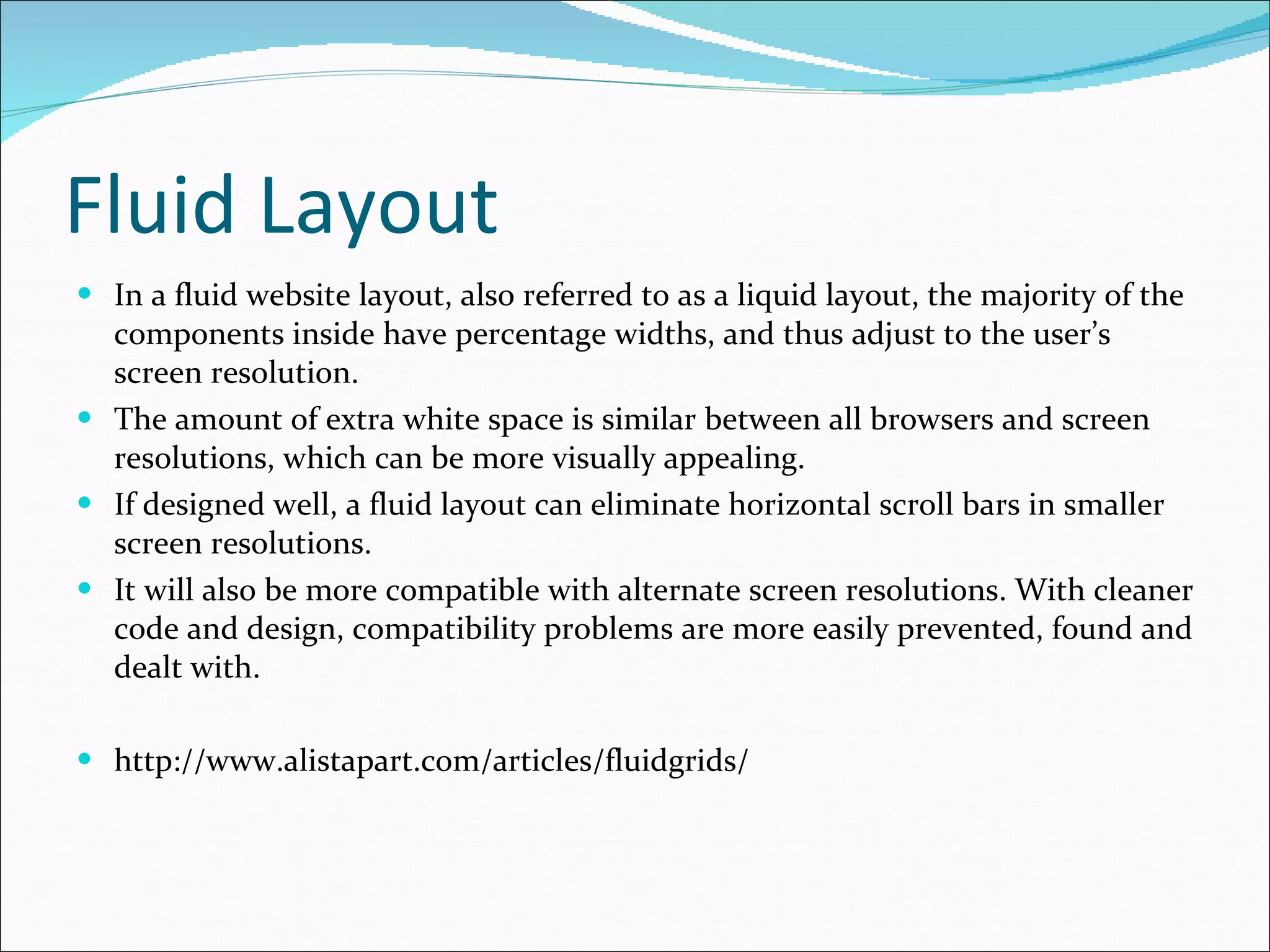 Fluid Layout In a fluid website layout, also referred to as a liquid layout, the majority of the components inside have percentage widths, and thus adjust to the user’s screen resolution. The amount of extra white space is similar between all browsers and screen resolutions, which can be more visually appealing. If designed well, a fluid layout can eliminate horizontal scroll bars in smaller screen resolutions. It will also be more compatible with alternate screen resolutions. With cleaner code and design, compatibility problems are more easily prevented, found and dealt with. http://www.alistapart.com/articles/fluidgrids/ 