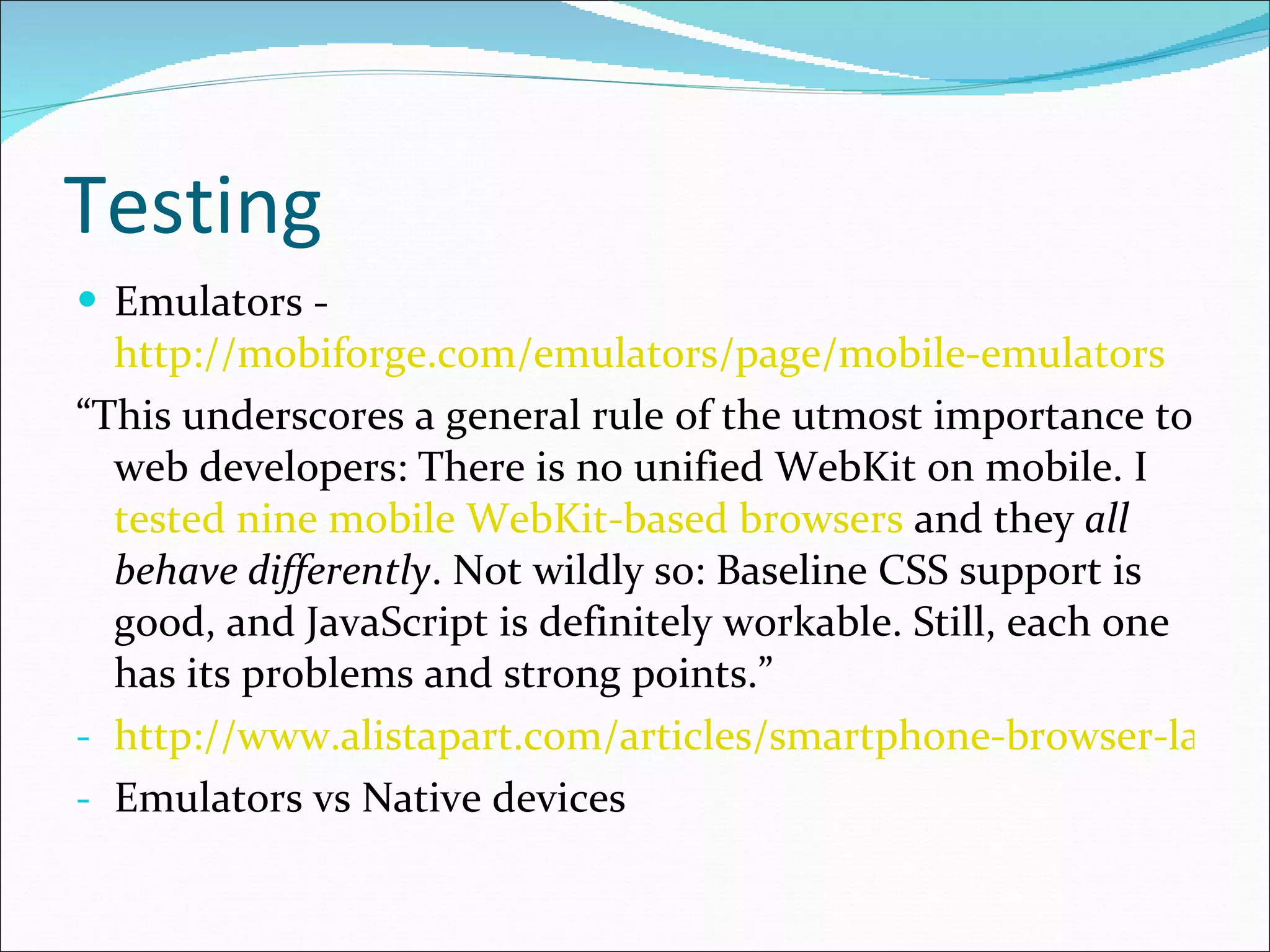 Testing Emulators -  http://mobiforge.com/emulators/page/mobile-emulators “ This underscores a general rule of the utmost importance to web developers: There is no unified WebKit on mobile. I  tested nine mobile WebKit-based browsers  and they  all behave differently . Not wildly so: Baseline CSS support is good, and JavaScript is definitely workable. Still, each one has its problems and strong points.” http://www.alistapart.com/articles/smartphone-browser-landscape/ Emulators vs Native devices 