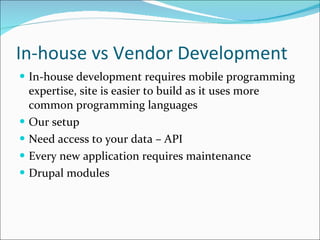 In-house vs Vendor Development In-house development requires mobile programming expertise, site is easier to build as it uses more common programming languages Our setup Need access to your data – API Every new application requires maintenance Drupal modules 