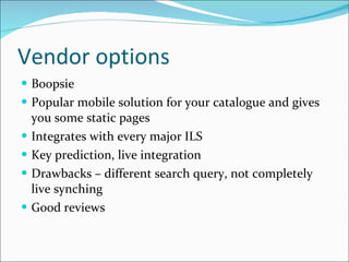 Vendor options Boopsie Popular mobile solution for your catalogue and gives you some static pages Integrates with every major ILS Key prediction, live integration Drawbacks – different search query, not completely live synching Good reviews 