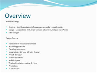 Overview Mobile Strategy   Content – top library tasks, info pages are secondary, social media Design  - accessibility first, must work on all devices, not just the iPhone Sites vs Apps Design Process Vendor vs In-house development  Accessing your data Deciding on content Integrating with your full site, Drupal Which devices?  Mobile detection Mobile layout Testing (emulators, native devices) Promotion Maintenance 