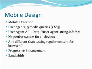 Mobile Design Mobile Detection User agents, @media queries (CSS3) User Agent API - http://user-agent-string.info/api No perfect system for all devices Any different than testing regular content for browsers? Progressive Enhancement Bandwidth 