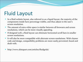 Fluid Layout In a fluid website layout, also referred to as a liquid layout, the majority of the components inside have percentage widths, and thus adjust to the user’s screen resolution. The amount of extra white space is similar between all browsers and screen resolutions, which can be more visually appealing. If designed well, a fluid layout can eliminate horizontal scroll bars in smaller screen resolutions. It will also be more compatible with alternate screen resolutions. With cleaner code and design, compatibility problems are more easily prevented, found and dealt with. http://www.alistapart.com/articles/fluidgrids/ 