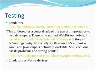 Testing Emulators -  http://mobiforge.com/emulators/page/mobile-emulators “ This underscores a general rule of the utmost importance to web developers: There is no unified WebKit on mobile. I  tested nine mobile WebKit-based browsers  and they  all behave differently . Not wildly so: Baseline CSS support is good, and JavaScript is definitely workable. Still, each one has its problems and strong points.” http://www.alistapart.com/articles/smartphone-browser-landscape/ Emulators vs Native devices 
