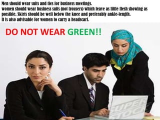 Men should wear suits and ties for business meetings.women should wear business suits (not trousers) which leave as little flesh showing as possible. Skirts should be well below the knee and preferably ankle-length. It is also advisable for women to carry a headscarf.DO NOT WEAR GREEN!!
