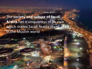 The society and culture of Saudi Arabia has a uniqueness of its own which makes Saudi Arabia stand apart in the Muslim world. 