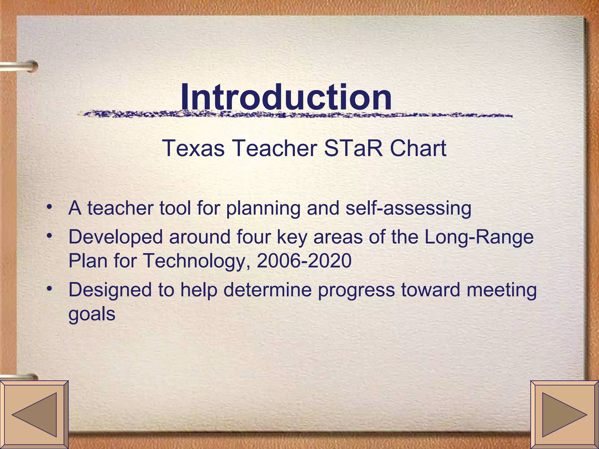 Introduction Texas Teacher STaR Chart A teacher tool for planning and self-assessing Developed around four key areas of the Long-Range Plan for Technology, 2006-2020 Designed to help determine progress toward meeting goals
