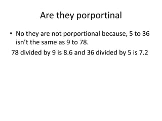 Are they porportinalNo they are not porportional because, 5 to 36 isn’t the same as 9 to 78. 78 divided by 9 is 8.6 and 36 divided by 5 is 7.2  
