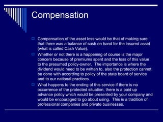 Compensation  Compensation of the asset loss would be that of making sure that there was a balance of cash on hand for the insured asset (what is called Cash Value).  Whether or not there is a happening of course is the major concern because of premiums spent and the loss of this value to the presumed policy-owner.  The importance is where the dividend would need to be written to, also the protection cannot be done with according to policy of the state board of service and to our national practices. What happens to the ending of this service if there is no occurrence of the protected situation, there is a paid up advance policy which would be presented by your company and would be encouraged to go about using.  This is a tradition of professional companies and private businesses.  