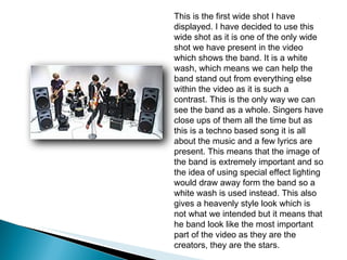This is the first wide shot I have displayed. I have decided to use this wide shot as it is one of the only wide shot we have present in the video which shows the band. It is a white wash, which means we can help the band stand out from everything else within the video as it is such a contrast. This is the only way we can see the band as a whole. Singers have close ups of them all the time but as this is a techno based song it is all about the music and a few lyrics are present. This means that the image of the band is extremely important and so the idea of using special effect lighting would draw away form the band so a white wash is used instead. This also gives a heavenly style look which is not what we intended but it means that he band look like the most important part of the video as they are the creators, they are the stars.  