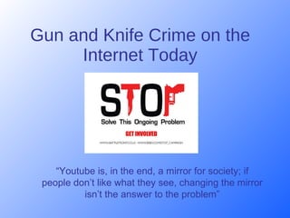 Gun and Knife Crime on the Internet Today “ Y o utube is, in the end, a mirror for society; if people don ’t  like what they see, changing the mirror isn’t   the answer to the problem” 