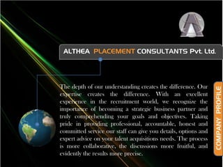 ALTHEA  PLACEMENT CONSULTANTSPvt. Ltd. The depth of our understanding creates the difference. Our expertise creates the difference. With an excellent experience in the recruitment world, we recognize the importance of becoming a strategic business partner and truly comprehending your goals and objectives. Taking pride in providing professional, accountable, honest and committed service our staff can give you details, options and expert advice on your talent acquisitions needs. The process is more collaborative, the discussions more fruitful, and evidently the results more precise. COMPANY  PROFILE 