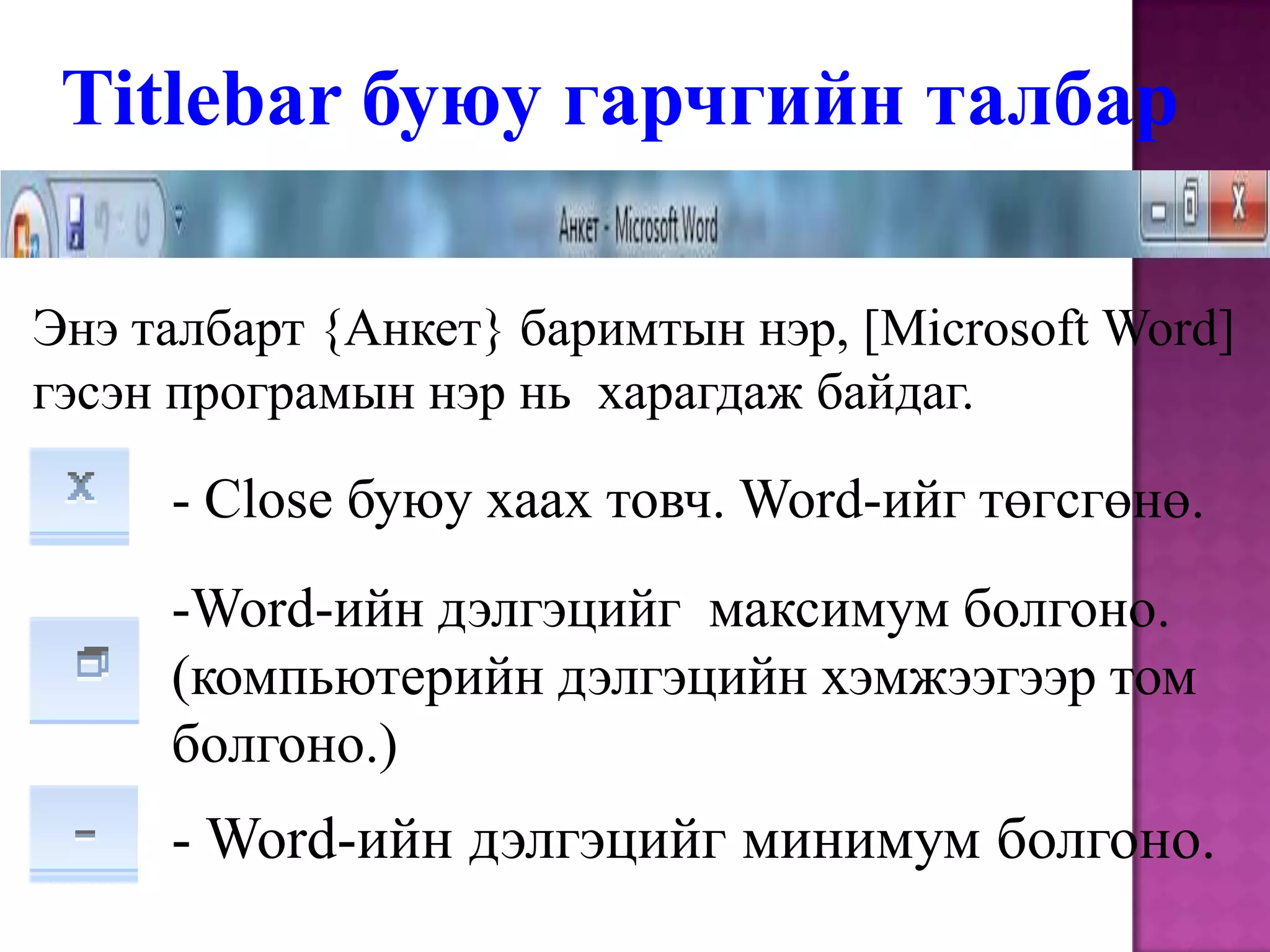 Titlebarбуюу гарчгийн талбарЭнэ талбарт {Анкет} баримтын нэр, [Microsoft Word] гэсэн програмын нэр нь  харагдаж байдаг.- Close буюу хаах товч. Word-ийг төгсгөнө.Word-ийн дэлгэцийг  максимум болгоно. (компьютерийн дэлгэцийн хэмжээгээр том болгоно.)- Word-ийн дэлгэцийг минимум болгоно.