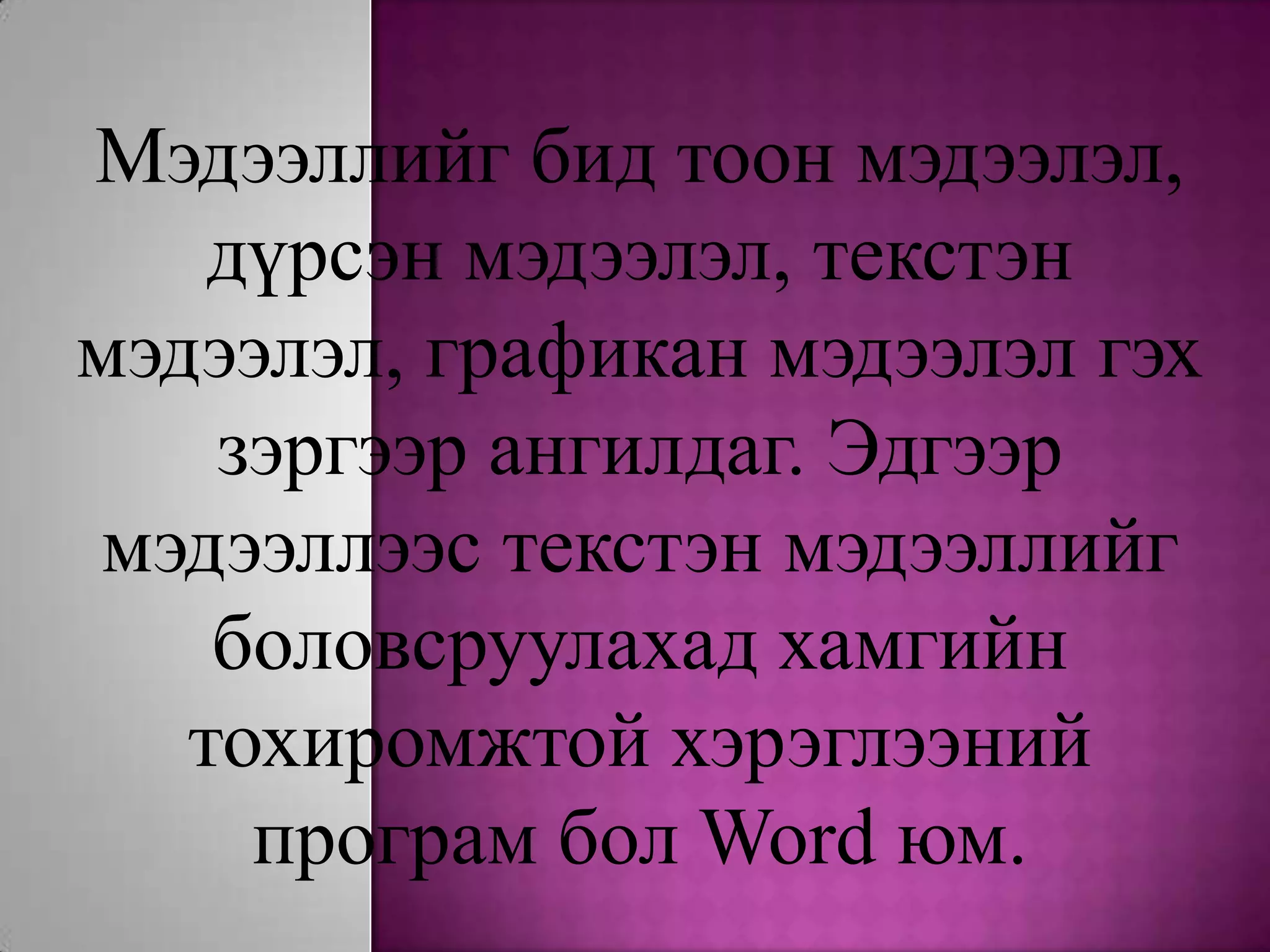 Мэдээллийг бид тоон мэдээлэл, дүрсэн мэдээлэл, текстэн мэдээлэл, графикан мэдээлэл гэх зэргээр ангилдаг. Эдгээр мэдээллээс текстэн мэдээллийг боловсруулахад хамгийн тохиромжтой хэрэглээний програм бол Word юм.