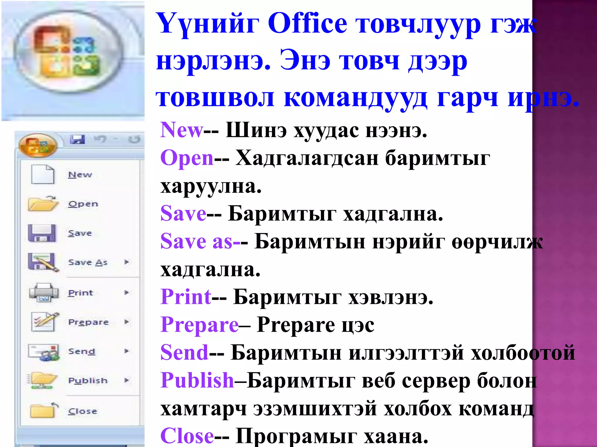 Үүнийг Office товчлуур гэж нэрлэнэ. Энэ товч дээр товшвол командууд гарч ирнэ. New-- Шинэ хуудас нээнэ.Open-- Хадгалагдсан баримтыг харуулна.Save-- Баримтыг хадгална.Save as-- Баримтын нэрийг өөрчилж хадгална.Print-- Баримтыг хэвлэнэ.Prepare– Prepare цэсSend-- Баримтын илгээлттэй холбоотой Publish–Баримтыг веб сервер болон хамтарч эзэмшихтэй холбох командClose-- Програмыг хаана.