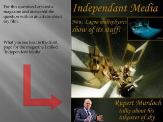 For this question I created a magazine and answered the question with in an article about my film. What you see hear is the front page for the magazine I called ‘Independent Media’ . . . 