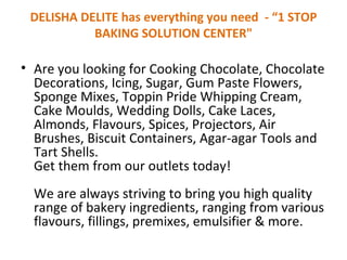 DELISHA DELITEhas everythingyou need -“1 STOP BAKING SOLUTION CENTER&quot; Are you looking for Cooking Chocolate, Chocolate Decorations, Icing, Sugar, Gum Paste Flowers, Sponge Mixes, Toppin Pride Whipping Cream, Cake Moulds, Wedding Dolls, Cake Laces, Almonds, Flavours, Spices, Projectors, Air Brushes, Biscuit Containers, Agar-agar Tools and Tart Shells. Get them from ouroutletstoday! We are always striving to bring you high quality range of bakery ingredients, ranging from various flavours, fillings, premixes, emulsifier & more. 