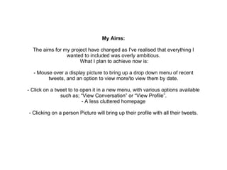 My Aims: The aims for my project have changed as I've realised that everything I wanted to included was overly ambitious. What I plan to achieve now is: - Mouse over a display picture to bring up a drop down menu of recent tweets, and an option to view more/to view them by date. - Click on a tweet to to open it in a new menu, with various options available such as; “View Conversation” or “View Profile”. - A less cluttered homepage - Clicking on a person Picture will bring up their profile with all their tweets. 