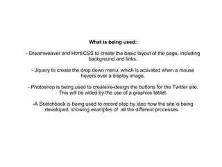 What is being used: - Dreamweaver and Html/CSS to create the basic layout of the page, including background and links. - Jquery to create the drop down menu, which is activated when a mouse hovers over a display image. - Photoshop is being used to create/re-design the buttons for the Twitter site. This will be aided by the use of a graphics tablet. -A Sketchbook is being used to record step by step how the site is being developed, showing examples of  all the different processes.  