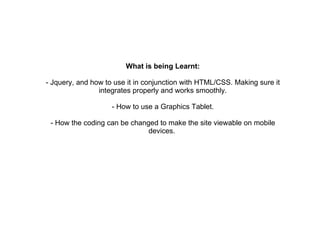 What is being Learnt: - Jquery, and how to use it in conjunction with HTML/CSS. Making sure it integrates properly and works smoothly. - How to use a Graphics Tablet. - How the coding can be changed to make the site viewable on mobile devices.  