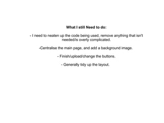 What I still Need to do: - I need to neaten up the code being used, remove anything that isn't needed/is overly complicated. -Centralise the main page, and add a background image.  - Finish/upload/change the buttons. - Generally tidy up the layout.  