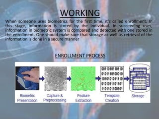 WORKINGWhen someone uses biometrics for the first time, it’s called enrollment. In this stage, information is stored by the individual. In succeeding uses, information in biometric system is compared and detected with one stored in the enrollment. One should make sure that storage as well as retrieval of the information is done in a secure manner.ENROLLMENT PROCESS