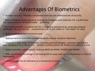 Advantages Of Biometrics*  Increase security - Provide a convenient and low-cost additional tier of security.* Reduce fraud by employing hard-to-forge technologies and materials. For e.g.Minimise      the opportunity for ID fraud, buddy     punching. * Eliminate problems caused by lost IDs or forgotten passwords by using physiological attributes. For e.g. Prevent     unauthorised use of lost, stolen or "borrowed" ID cards. *  Reduce password administration costs. *  Replace hard-to-remember passwords which may be shared or observed. *  Integrate a wide range of biometric solutions and technologies, customer applications and databases into a robust and     scalable control solution for facility and network access *  Make it possible, automatically, to know WHO did WHAT, WHERE and WHEN! *  Offer significant cost savings or increasing ROI in areas such as Loss Prevention or Time & Attendance. *  Unequivocally link an individual to a transaction or event