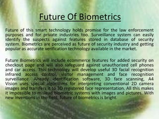 Future Of BiometricsFuture of this smart technology holds promise for the law enforcement  purposes and for private industries too. Surveillance system can easily identify the suspects against features stored in database of security system. Biometrics are perceived as future of security industry and getting popular as accurate verification technology available in the market. Future Biometrics will include ecommerce features for added security on checkout page and will also safeguard against unauthorized cell phones and car access. This technology will develop useful 3D facial recognition infrared access control, visitor management and face recognition surveillance. Already identification software, 3D face scanning, A4 Vision uses special algorithms for interpreting conventional 2D camera images and transfers it to 3D registered face representation. All this makes it impossible to mislead biometric systems with images and pictures. With new inventions in the field, future of biometrics is bright.
