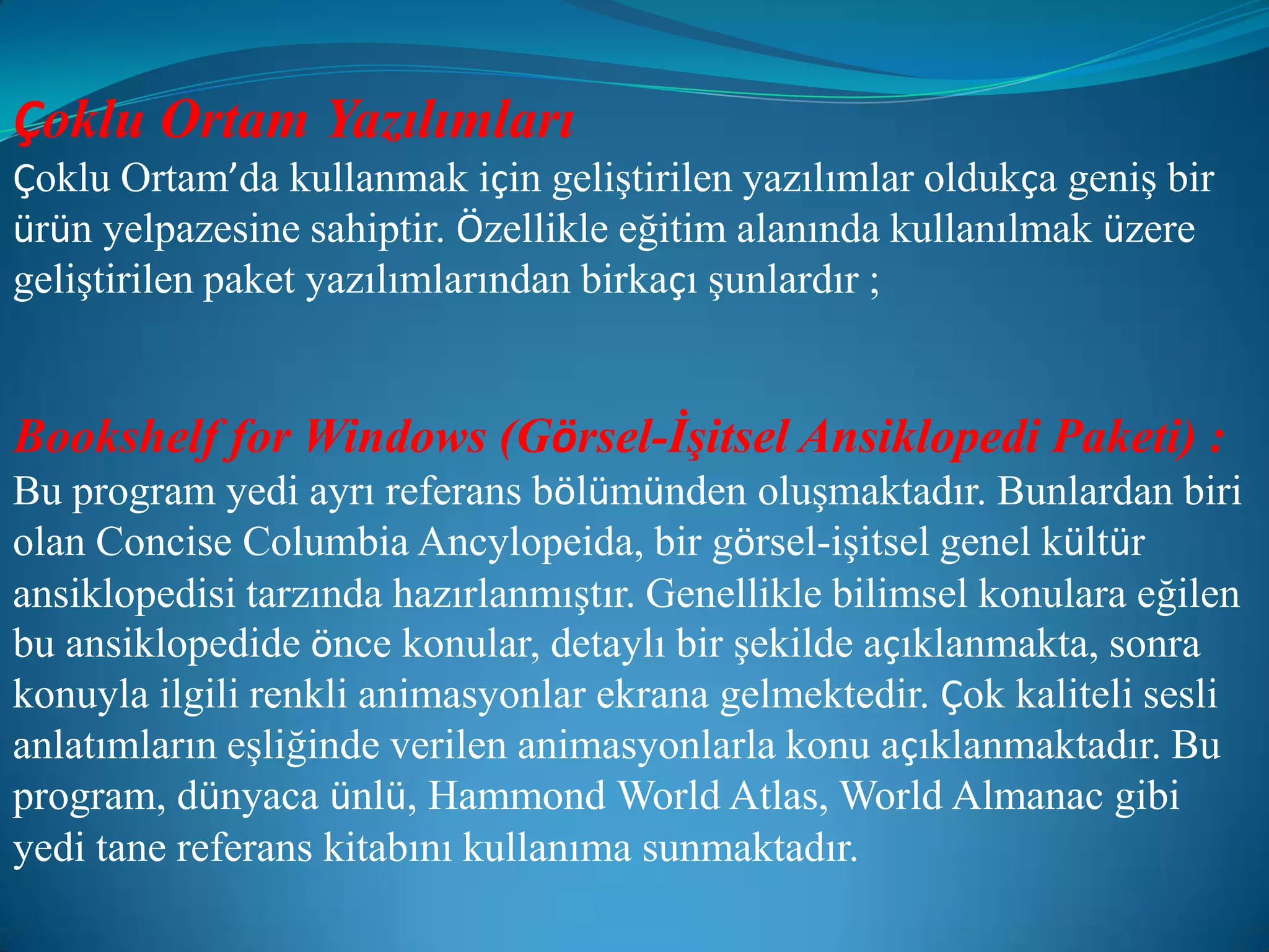 Çoklu Ortam YazılımlarıÇoklu Ortam’da kullanmak için geliştirilen yazılımlar oldukça geniş bir ürün yelpazesine sahiptir. Özellikle eğitim alanında kullanılmak üzere geliştirilen paket yazılımlarından birkaçı şunlardır ;Bookshelf for Windows (Görsel-İşitsel Ansiklopedi Paketi) :Bu program yedi ayrı referans bölümünden oluşmaktadır. Bunlardan biri olan Concise Columbia Ancylopeida, bir görsel-işitsel genel kültür ansiklopedisi tarzında hazırlanmıştır. Genellikle bilimsel konulara eğilen bu ansiklopedide önce konular, detaylı bir şekilde açıklanmakta, sonra konuyla ilgili renkli animasyonlar ekrana gelmektedir. Çok kaliteli sesli anlatımların eşliğinde verilen animasyonlarla konu açıklanmaktadır. Bu program, dünyaca ünlü, Hammond World Atlas, World Almanac gibi yedi tane referans kitabını kullanıma sunmaktadır.