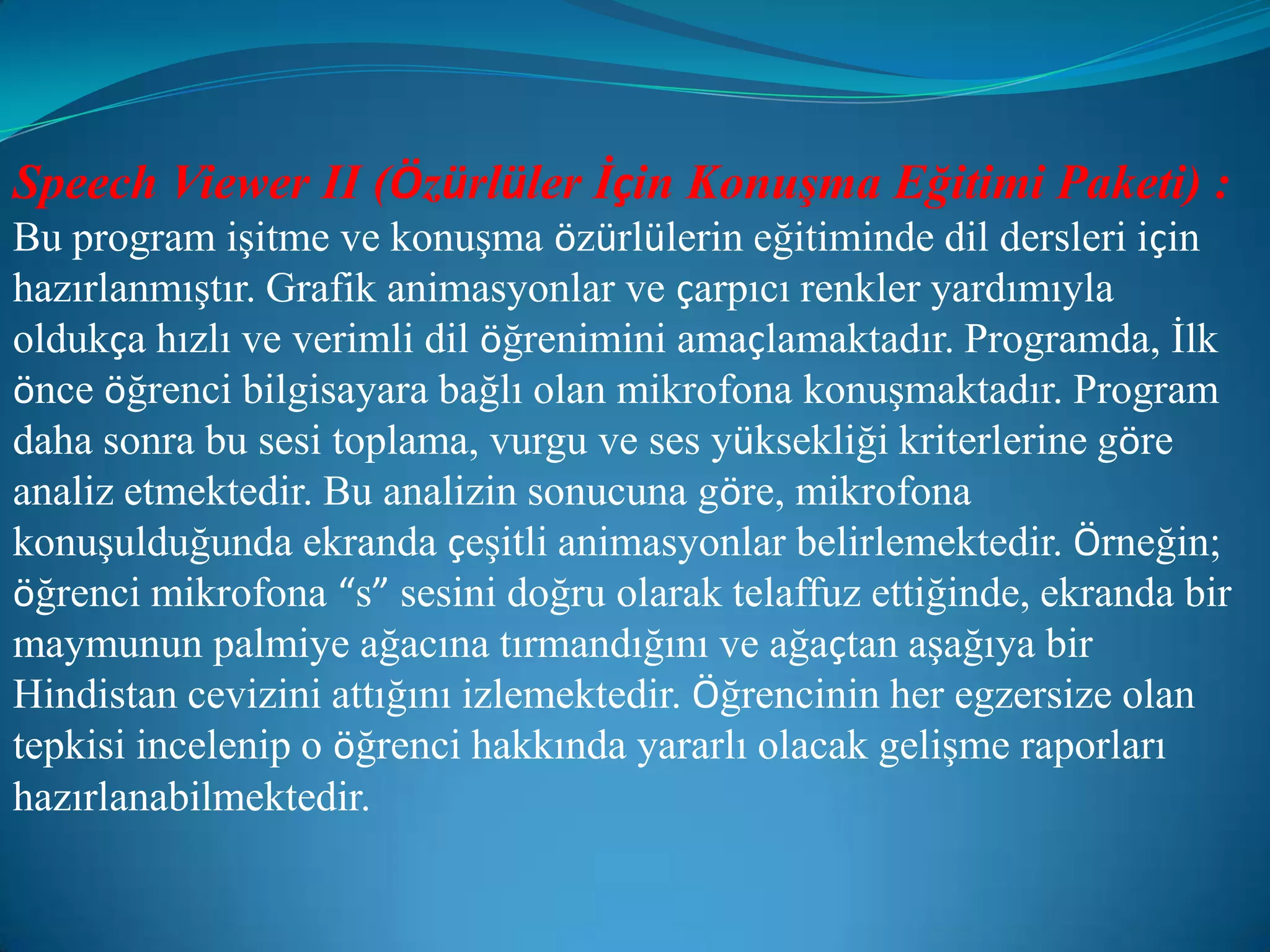 Speech Viewer II (Özürlüler İçin Konuşma Eğitimi Paketi) :Bu program işitme ve konuşma özürlülerin eğitiminde dil dersleri için hazırlanmıştır. Grafik animasyonlar ve çarpıcı renkler yardımıyla oldukça hızlı ve verimli dil öğrenimini amaçlamaktadır. Programda, İlk önce öğrenci bilgisayara bağlı olan mikrofona konuşmaktadır. Program daha sonra bu sesi toplama, vurgu ve ses yüksekliği kriterlerine göre analiz etmektedir. Bu analizin sonucuna göre, mikrofona konuşulduğunda ekranda çeşitli animasyonlar belirlemektedir. Örneğin; öğrenci mikrofona “s” sesini doğru olarak telaffuz ettiğinde, ekranda bir maymunun palmiye ağacına tırmandığını ve ağaçtan aşağıya bir Hindistan cevizini attığını izlemektedir. Öğrencinin her egzersize olan tepkisi incelenip o öğrenci hakkında yararlı olacak gelişme raporları hazırlanabilmektedir.