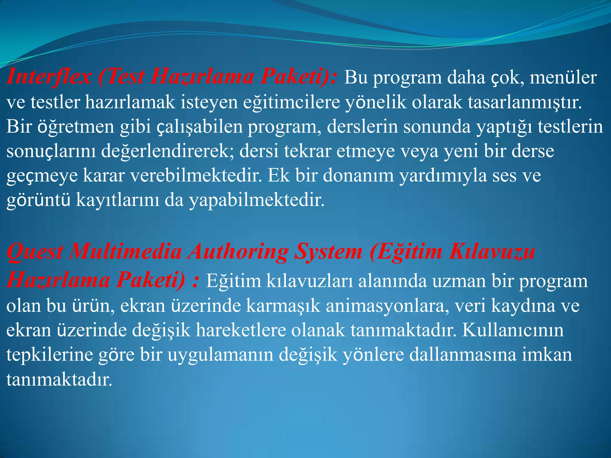 Interflex (Test Hazırlama Paketi):Bu program daha çok, menüler ve testler hazırlamak isteyen eğitimcilere yönelik olarak tasarlanmıştır. Bir öğretmen gibi çalışabilen program, derslerin sonunda yaptığı testlerin sonuçlarını değerlendirerek; dersi tekrar etmeye veya yeni bir derse geçmeye karar verebilmektedir. Ek bir donanım yardımıyla ses ve görüntü kayıtlarını da yapabilmektedir.Quest Multimedia Authoring System (Eğitim Kılavuzu Hazırlama Paketi) :Eğitim kılavuzları alanında uzman bir program olan bu ürün, ekran üzerinde karmaşık animasyonlara, veri kaydına ve ekran üzerinde değişik hareketlere olanak tanımaktadır. Kullanıcının tepkilerine göre bir uygulamanın değişik yönlere dallanmasına imkan tanımaktadır.