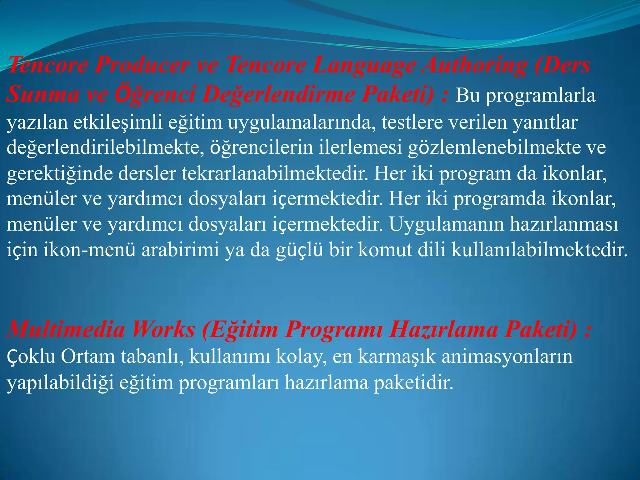 Tencore Producer ve Tencore Language Authoring (Ders Sunma ve Öğrenci Değerlendirme Paketi) :Bu programlarla yazılan etkileşimli eğitim uygulamalarında, testlere verilen yanıtlar değerlendirilebilmekte, öğrencilerin ilerlemesi gözlemlenebilmekte ve gerektiğinde dersler tekrarlanabilmektedir. Her iki program da ikonlar, menüler ve yardımcı dosyaları içermektedir. Her iki programda ikonlar, menüler ve yardımcı dosyaları içermektedir. Uygulamanın hazırlanması için ikon-menü arabirimi ya da güçlü bir komut dili kullanılabilmektedir.Multimedia Works (Eğitim Programı Hazırlama Paketi) :Çoklu Ortam tabanlı, kullanımı kolay, en karmaşık animasyonların yapılabildiği eğitim programları hazırlama paketidir.