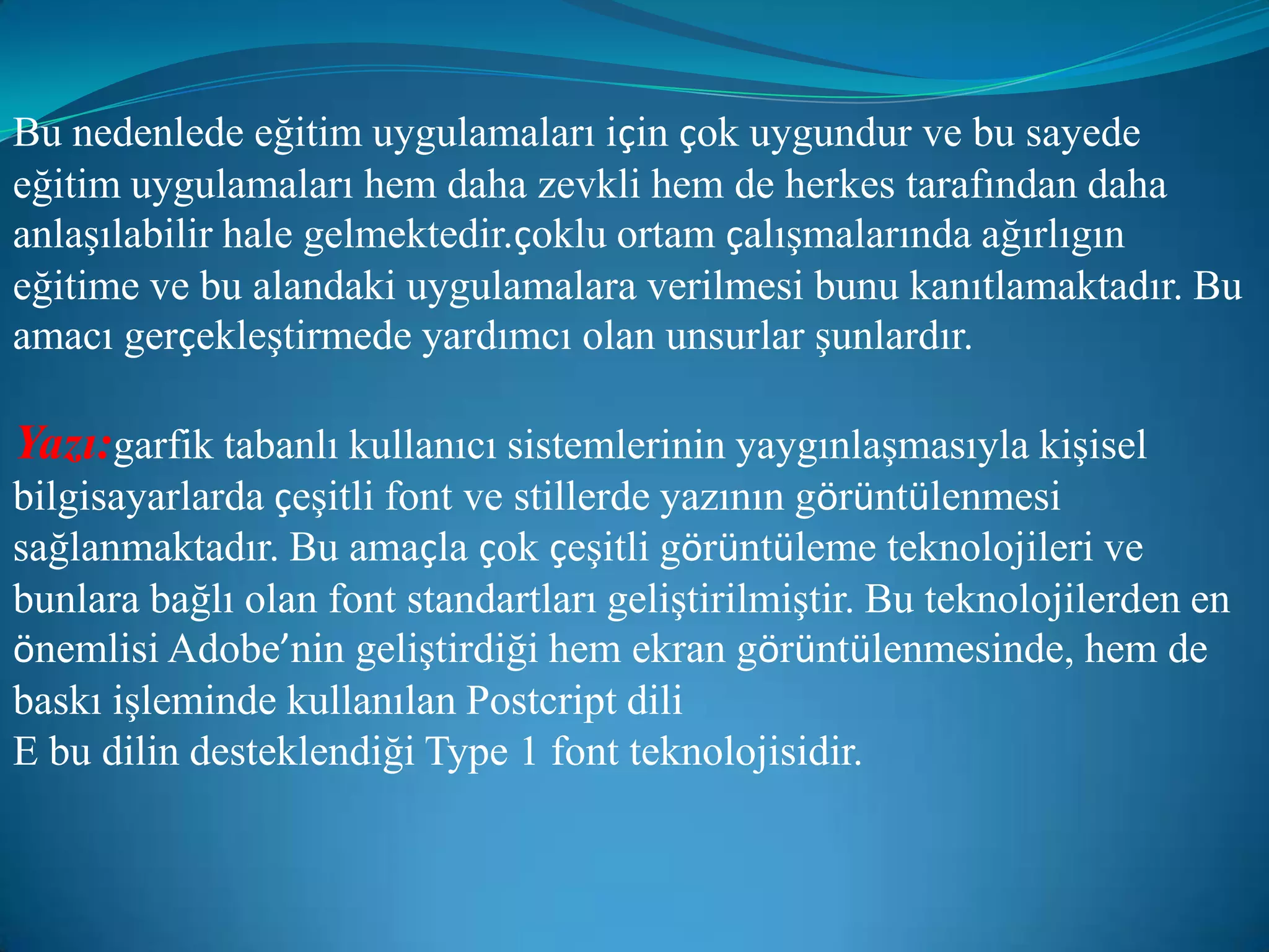 Bu nedenlede eğitim uygulamaları için çok uygundur ve bu sayede eğitim uygulamaları hem daha zevkli hem de herkes tarafından daha anlaşılabilir hale gelmektedir.çoklu ortam çalışmalarında ağırlıgın eğitime ve bu alandaki uygulamalara verilmesi bunu kanıtlamaktadır. Bu amacı gerçekleştirmede yardımcı olan unsurlar şunlardır.Yazı:garfik tabanlı kullanıcı sistemlerinin yaygınlaşmasıyla kişisel bilgisayarlarda çeşitli font ve stillerde yazının görüntülenmesi sağlanmaktadır. Bu amaçla çok çeşitli görüntüleme teknolojileri ve bunlara bağlı olan font standartları geliştirilmiştir. Bu teknolojilerden en önemlisi Adobe’nin geliştirdiği hem ekran görüntülenmesinde, hem de baskı işleminde kullanılan Postcript dili E bu dilin desteklendiği Type 1 font teknolojisidir.