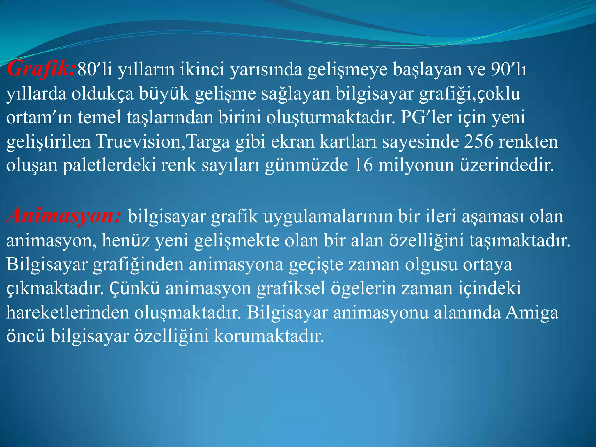 Grafik:80’li yılların ikinci yarısında gelişmeye başlayan ve 90’lı yıllarda oldukça büyük gelişme sağlayan bilgisayar grafiği,çoklu ortam’ın temel taşlarından birini oluşturmaktadır. PG’ler için yeni geliştirilen Truevision,Targa gibi ekran kartları sayesinde 256 renkten oluşan paletlerdeki renk sayıları günmüzde 16 milyonun üzerindedir.Animasyon:bilgisayar grafik uygulamalarının bir ileri aşaması olan animasyon, henüz yeni gelişmekte olan bir alan özelliğini taşımaktadır. Bilgisayar grafiğinden animasyona geçişte zaman olgusu ortaya çıkmaktadır. Çünkü animasyon grafiksel ögelerin zaman içindeki hareketlerinden oluşmaktadır. Bilgisayar animasyonu alanında Amiga öncü bilgisayar özelliğini korumaktadır.