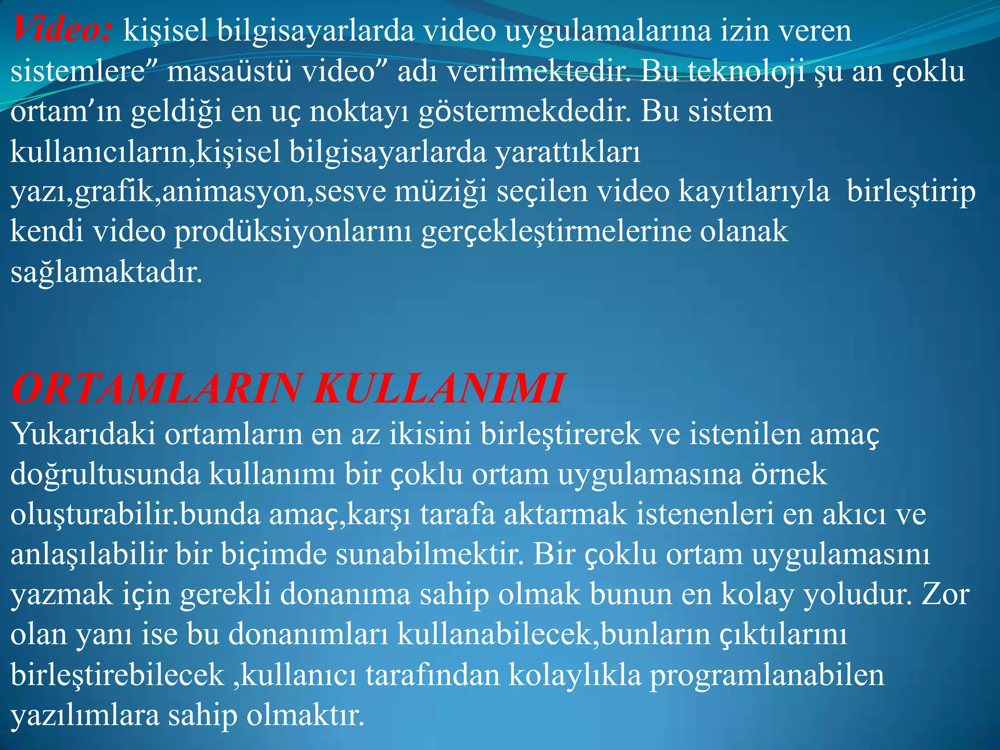 Video:kişisel bilgisayarlarda video uygulamalarına izin veren sistemlere” masaüstü video” adı verilmektedir. Bu teknoloji şu an çoklu ortam’ın geldiği en uç noktayı göstermekdedir. Bu sistem kullanıcıların,kişisel bilgisayarlarda yarattıkları yazı,grafik,animasyon,sesve müziği seçilen video kayıtlarıyla  birleştirip kendi video prodüksiyonlarını gerçekleştirmelerine olanak sağlamaktadır.ORTAMLARIN KULLANIMIYukarıdaki ortamların en az ikisini birleştirerek ve istenilen amaç doğrultusunda kullanımı bir çoklu ortam uygulamasına örnek oluşturabilir.bunda amaç,karşı tarafa aktarmak istenenleri en akıcı ve anlaşılabilir bir biçimde sunabilmektir. Bir çoklu ortam uygulamasını yazmak için gerekli donanıma sahip olmak bunun en kolay yoludur. Zor olan yanı ise bu donanımları kullanabilecek,bunların çıktılarını birleştirebilecek ,kullanıcı tarafından kolaylıkla programlanabilen yazılımlara sahip olmaktır.