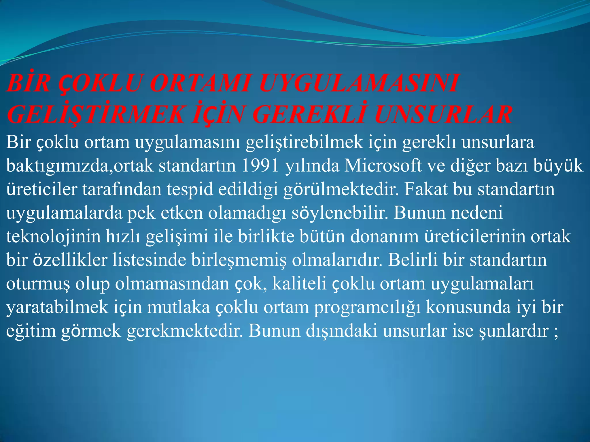 BİR ÇOKLU ORTAMI UYGULAMASINI GELİŞTİRMEK İÇİN GEREKLİ UNSURLARBir çoklu ortam uygulamasını geliştirebilmek için gereklı unsurlara baktıgımızda,ortak standartın 1991 yılında Microsoft ve diğer bazı büyük üreticiler tarafından tespid edildigi görülmektedir. Fakat bu standartın uygulamalarda pek etken olamadıgı söylenebilir. Bunun nedeni teknolojinin hızlı gelişimi ile birlikte bütün donanım üreticilerinin ortak bir özellikler listesinde birleşmemiş olmalarıdır. Belirli bir standartın oturmuş olup olmamasından çok, kaliteli çoklu ortam uygulamaları yaratabilmek için mutlaka çoklu ortam programcılığı konusunda iyi bir eğitim görmek gerekmektedir. Bunun dışındaki unsurlar ise şunlardır ;