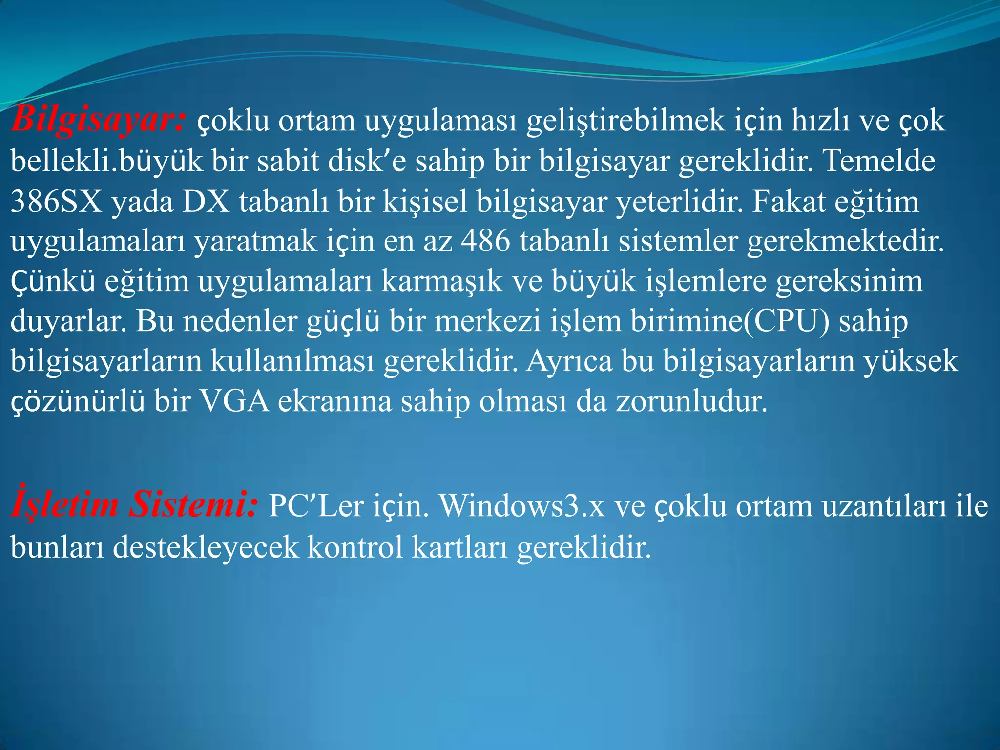 Bilgisayar:çoklu ortam uygulaması geliştirebilmek için hızlı ve çok bellekli.büyük bir sabit disk’e sahip bir bilgisayar gereklidir. Temelde 386SX yada DX tabanlı bir kişisel bilgisayar yeterlidir. Fakat eğitim uygulamaları yaratmak için en az 486 tabanlı sistemler gerekmektedir. Çünkü eğitim uygulamaları karmaşık ve büyük işlemlere gereksinim duyarlar. Bu nedenler güçlü bir merkezi işlem birimine(CPU) sahip bilgisayarların kullanılması gereklidir. Ayrıca bu bilgisayarların yüksek çözünürlü bir VGA ekranına sahip olması da zorunludur.İşletim Sistemi:PC’Ler için. Windows3.x ve çoklu ortam uzantıları ile bunları destekleyecek kontrol kartları gereklidir.