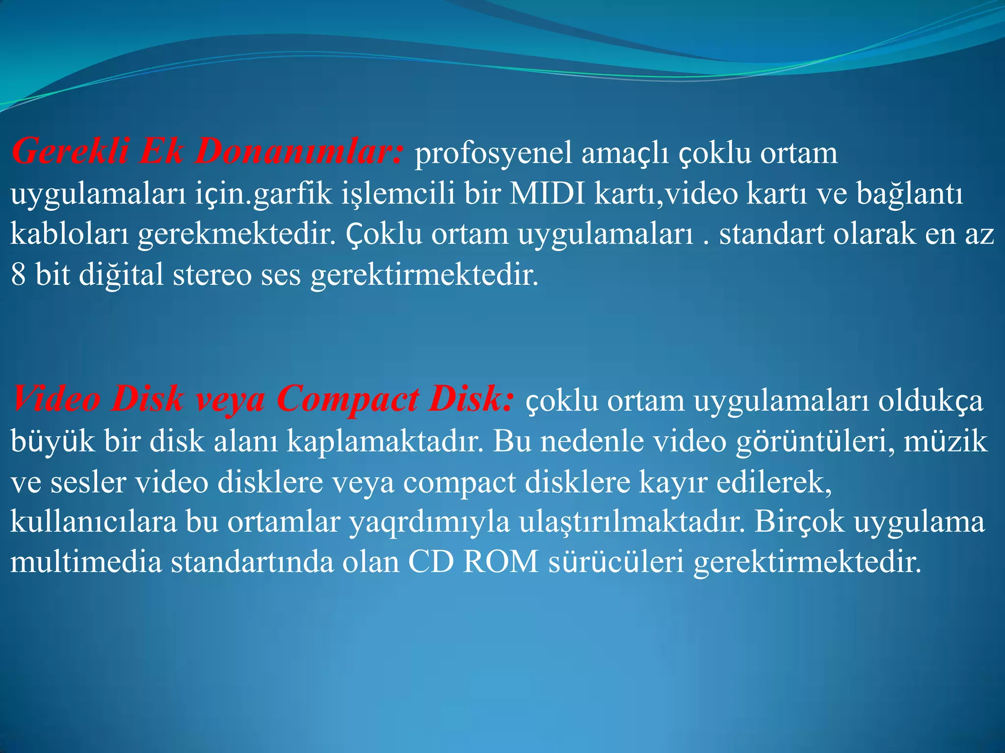 Gerekli Ek Donanımlar:profosyenel amaçlı çoklu ortam uygulamaları için.garfik işlemcili bir MIDI kartı,video kartı ve bağlantı kabloları gerekmektedir. Çoklu ortam uygulamaları . standart olarak en az 8 bit diğital stereo ses gerektirmektedir.Video Disk veya Compact Disk:çoklu ortam uygulamaları oldukça büyük bir disk alanı kaplamaktadır. Bu nedenle video görüntüleri, müzik ve sesler video disklere veya compact disklere kayır edilerek, kullanıcılara bu ortamlar yaqrdımıyla ulaştırılmaktadır. Birçok uygulama multimedia standartında olan CD ROM sürücüleri gerektirmektedir.