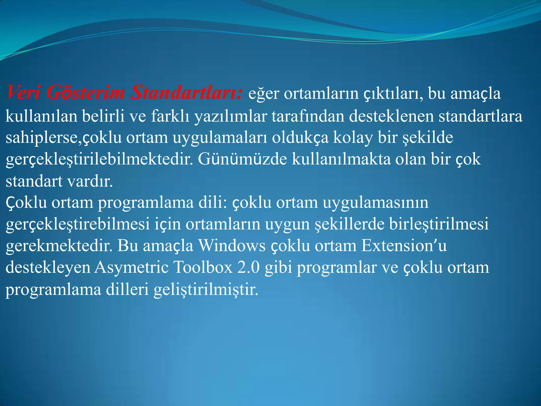 Veri Gösterim Standartları:eğer ortamların çıktıları, bu amaçla kullanılan belirli ve farklı yazılımlar tarafından desteklenen standartlara sahiplerse,çoklu ortam uygulamaları oldukça kolay bir şekilde gerçekleştirilebilmektedir. Günümüzde kullanılmakta olan bir çok standart vardır.Çoklu ortam programlama dili: çoklu ortam uygulamasının gerçekleştirebilmesi için ortamların uygun şekillerde birleştirilmesi gerekmektedir. Bu amaçla Windows çoklu ortam Extension’u destekleyen Asymetric Toolbox 2.0 gibi programlar ve çoklu ortam programlama dilleri geliştirilmiştir.