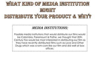 What kind of media institution  might  distribute your product & why? Media Institutions; Possible media institutions that would distribute our films would be Colombia, Paramount & Pathe. we thought that 20th Century Fox would be most interested in distributing our film as they have recently distributed films such as Love and Other Drugs which was a rom-com like our film and did well at box offices.  