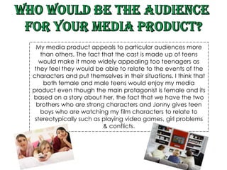 Who would be the audience  for your media product? My media product appeals to particular audiences more than others. The fact that the cast is made up of teens would make it more widely appealing too teenagers as they feel they would be able to relate to the events of the characters and put themselves in their situations. I think that both female and male teens would enjoy my media product even though the main protagonist is female and its based on a story about her, the fact that we have the two brothers who are strong characters and Jonny gives teen boys who are watching my film characters to relate to stereotypically such as playing video games, girl problems & conflicts.  