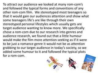 To attract our audience we looked at many rom-com’s and followed the typical forms and conventions of any other rom-com film.  We stereotyped most teenagers so that it would gain our audiences attention and show what some teenagers life's are like through their own stereotyped personal lifestyles which usually gets are target audience wanting to know more. We specifically chose a rom-com due to our research into genres and audience research, we found out that a little humour would make the film more attention seeking as if it were to be just a romance genre it would not be as attention grabbing to our target audience in today’s society, so we added some humour to it and followed the typical plots for a rom-com. 