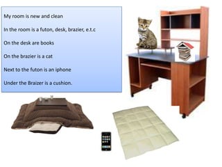 わたしの　 へやは　あたらし　くて　きれいです。 My room is new and clean In the room is a futon, desk, brazier, e.t.c On the desk are books On the brazier is a cat Next to the futon is an iphone Under the Braizer is a cushion. ふとんの　となり　に　iPhone　があります。 こたつの　した　に　ざぶとんが　あります へやに　ふとん　や　つくえ　や　こたつ　など　が　あります つくえ　の　上に　ほんが　あります こたつの　うえに　ねこが　います。 