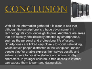 Conclusion With all the information gathered it is clear to see that although the smartphone is a huge advancement  in technology, its cons, outweigh its pros. And there are areas that are directly and indirectly effected by smartphones, such as the personal and professional life of users. Smartphones are linked very closely to social networking, which leaves people distracted in the workplace, makes people aloof or unable express themselves vocally and  subjects users to possible stalkers and untrustworthy characters. In younger children, a free access to internet can expose them to porn and dating sites. 