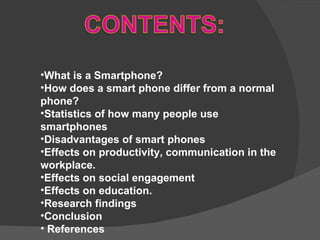 What is a Smartphone? How does a smart phone differ from a normal phone? Statistics of how many people use smartphones Disadvantages of smart phones Effects on productivity, communication in the workplace. Effects on social engagement Effects on education. Research findings Conclusion  References 
