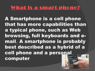 What is a smart phone? A Smartphone is a cell phone that has more capabilities than a typical phone, such as Web browsing, full keyboards and e-mail .  A smartphone is probably best described as a hybrid of a cell phone and a personal computer 