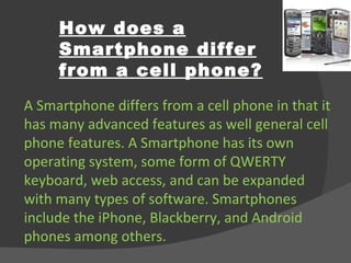How does a Smartphone differ from a cell phone? A Smartphone differs from a cell phone in that it has many advanced features as well general cell phone features. A Smartphone has its own operating system, some form of QWERTY keyboard, web access, and can be expanded with many types of software. Smartphones include the iPhone, Blackberry, and Android phones among others. 