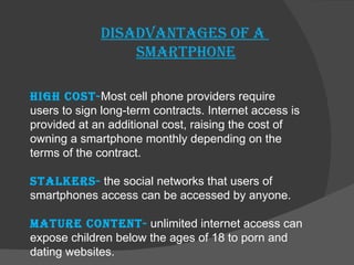 Disadvantages of a  smartphone High cost- Most cell phone providers require users to sign long-term contracts. Internet access is provided at an additional cost, raising the cost of owning a smartphone monthly depending on the terms of the contract. Stalkers-   the social networks that users of smartphones access can be accessed by anyone. Mature content-   unlimited internet access can expose children below the ages of 18 to porn and dating websites. 